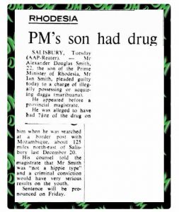 RHODESIA PM's son had drug  SALISBURY, Tuesday (AAP-Reuter), — Mr Alexander Douglas Smith, 22, the son of the Prime Minister of Rhodesia, Mr Ian Smith, pleaded guilty today to a charge of illegally possessing or acquiring dagga (marihuana).   He appeared before a provincial magistrate. He was alleged to have had 200 grams of the drug on him when he was searched at a border post with Mozambique, about 125 miles north-east of Salisbury last December 20.   His counsel told the magistrate that Mr Smith was "not a hippie type" and a criminal conviction would have very serious results on the youth.   Sentence will be pronounced on Friday.